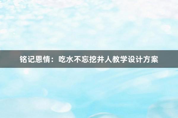 铭记恩情：吃水不忘挖井人教学设计方案