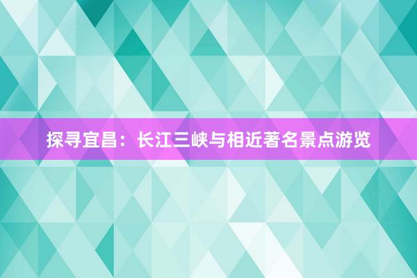 探寻宜昌：长江三峡与相近著名景点游览